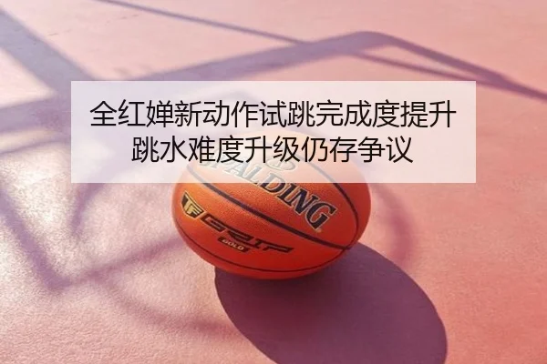 全红婵新动作试跳完成度提升 跳水难度升级仍存争议