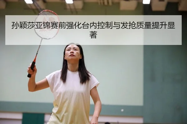 孙颖莎亚锦赛前强化台内控制与发抢质量提升显著