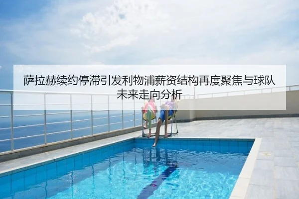 萨拉赫续约停滞引发利物浦薪资结构再度聚焦与球队未来走向分析