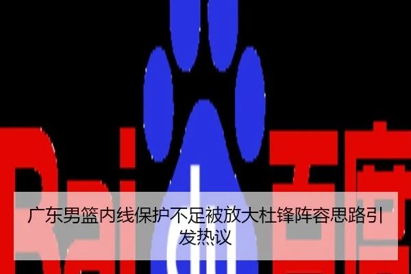 广东男篮内线保护不足被放大杜锋阵容思路引发热议