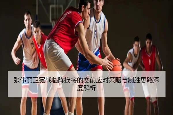 张伟丽卫冕战临阵换将的赛前应对策略与制胜思路深度解析