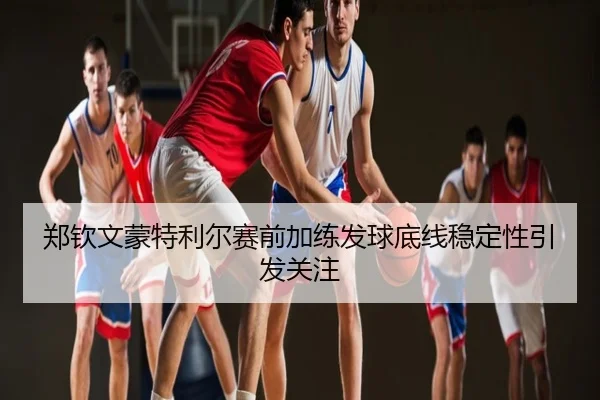 郑钦文蒙特利尔赛前加练发球底线稳定性引发关注