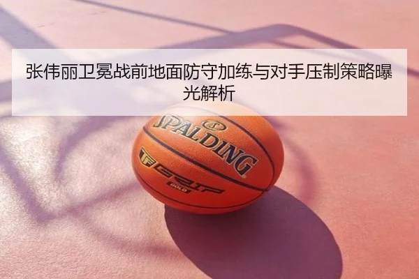 张伟丽卫冕战前地面防守加练与对手压制策略曝光解析