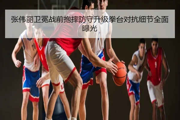 张伟丽卫冕战前抱摔防守升级拳台对抗细节全面曝光