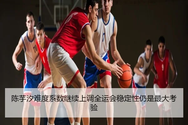 陈芋汐难度系数继续上调全运会稳定性仍是最大考验