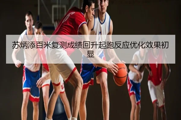 苏炳添百米复测成绩回升起跑反应优化效果初显