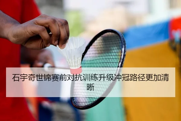 石宇奇世锦赛前对抗训练升级冲冠路径更加清晰